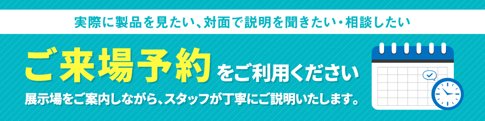 「実際に製品を見たい、対面で説明を聞きたい・相談したい」ご来場予約をご利用ください。展示場をご案内しながら、スタッフが丁寧にご説明いたします。