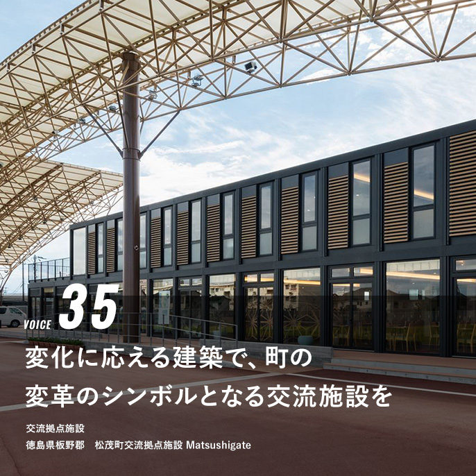 VOICE 35 変化に応える建築で、町の変革のシンボルとなる交流施設を　交流拠点施設　松徳島県板野郡　茂町交流拠点施設　Matsushigate
