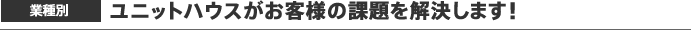 業種別 ユニットハウスがお客様の課題を解決します!