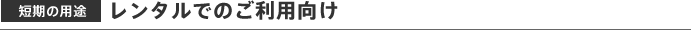 短期の用途 レンタルでのご利用向け