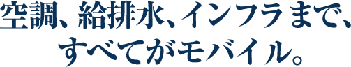 空調、給排水、インフラまで、 すべてがモバイル。