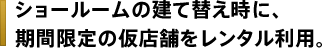 ショールームの建て替え時に、期間限定の仮店舗をレンタル利用。