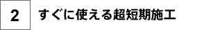 2.すぐに使える超短期施工