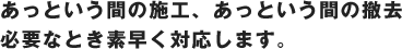 あっという間の施行、あっという間の撤去　必要なとき素早く対応します。