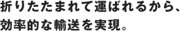 折りたたまれて運ばれるから、効率的な輸送を実現。