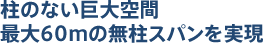 柱のない巨大空間最大60mの無柱スパンを実現