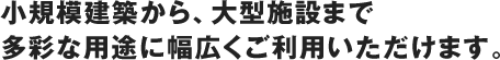 小規模建築から、大型施設まで多彩な用途に幅広くご利用いただけます。