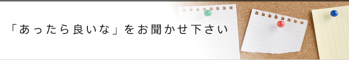 「あったら良いな」をお聞かせ下さい